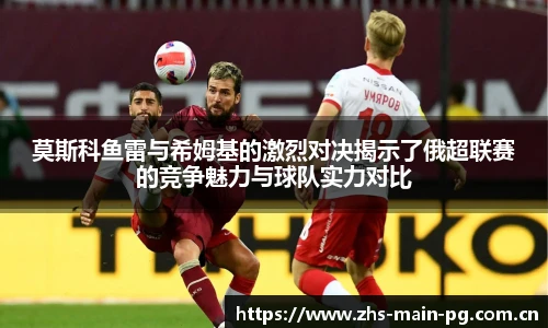莫斯科鱼雷与希姆基的激烈对决揭示了俄超联赛的竞争魅力与球队实力对比